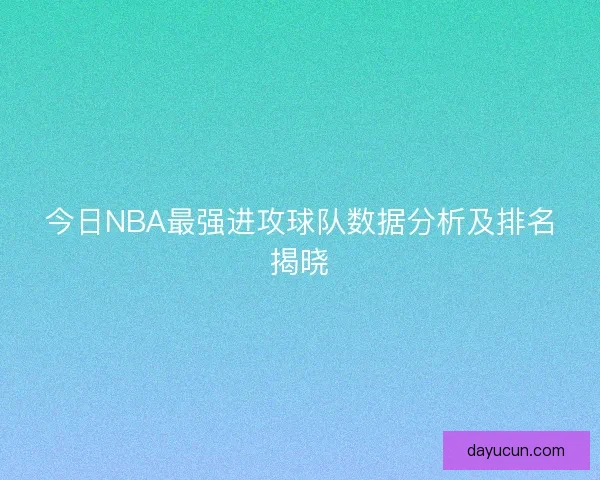 今日NBA最强进攻球队数据分析及排名揭晓