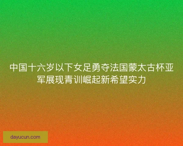 中国十六岁以下女足勇夺法国蒙太古杯亚军展现青训崛起新希望实力